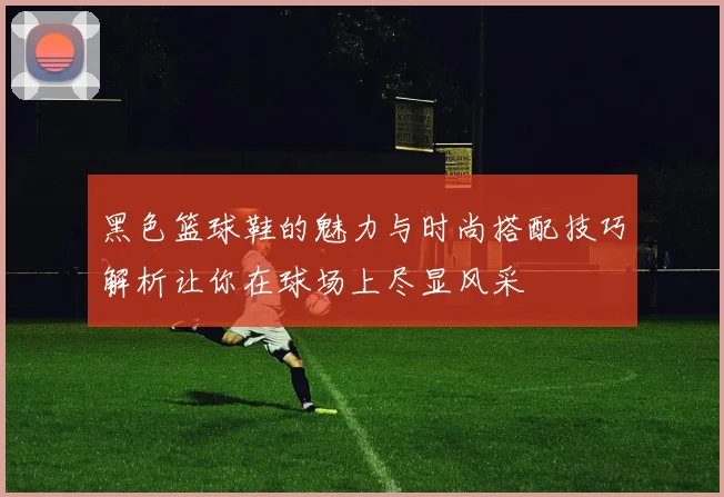 黑色篮球鞋的魅力与时尚搭配技巧解析让你在球场上尽显风采