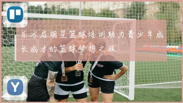东方启明星篮球培训助力青少年成长成才的篮球梦想之旅