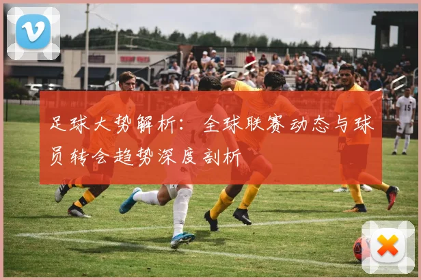 足球大势解析：全球联赛动态与球员转会趋势深度剖析