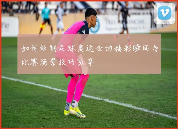 如何绘制足球奥运会的精彩瞬间与比赛场景技巧分享