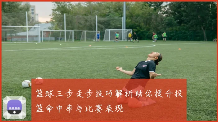 篮球三步走步技巧解析助你提升投篮命中率与比赛表现